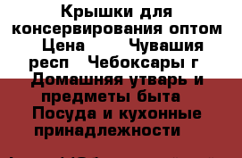 Крышки для консервирования оптом › Цена ­ 2 - Чувашия респ., Чебоксары г. Домашняя утварь и предметы быта » Посуда и кухонные принадлежности   